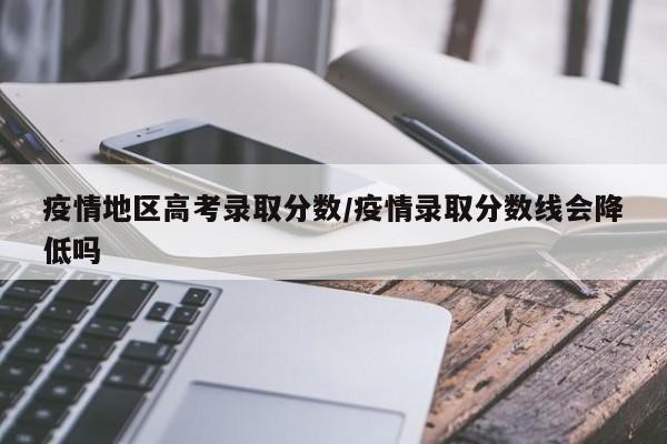 疫情地区高考录取分数/疫情录取分数线会降低吗