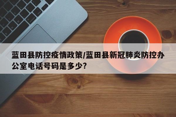 蓝田县防控疫情政策/蓝田县新冠肺炎防控办公室电话号码是多少?