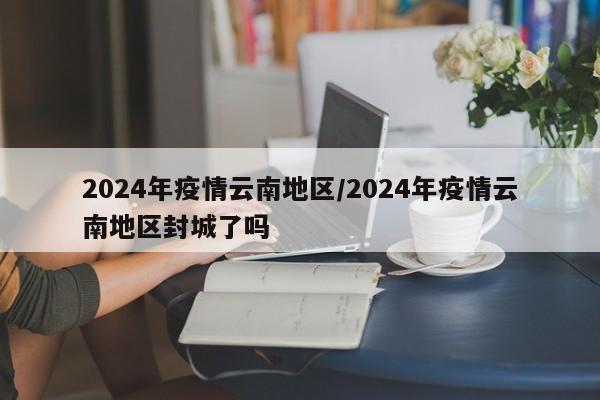 2024年疫情云南地区/2024年疫情云南地区封城了吗