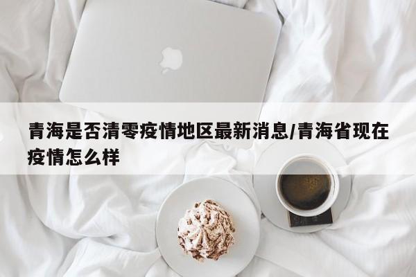 青海是否清零疫情地区最新消息/青海省现在疫情怎么样
