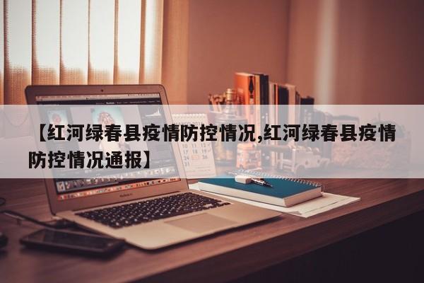【红河绿春县疫情防控情况,红河绿春县疫情防控情况通报】
