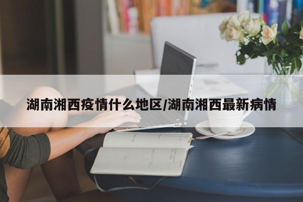 湖南湘西疫情什么地区/湖南湘西最新病情