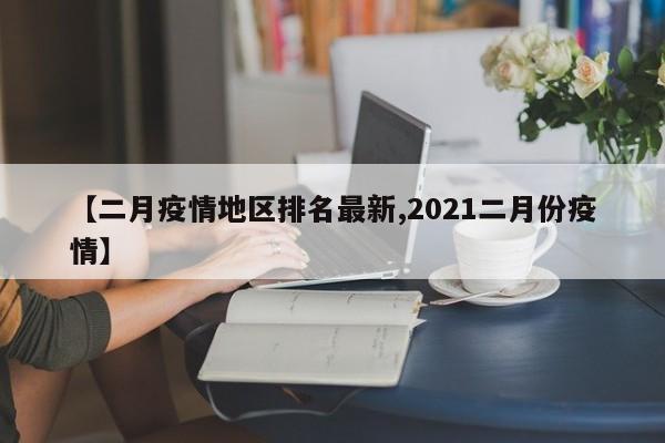 【二月疫情地区排名最新,2021二月份疫情】