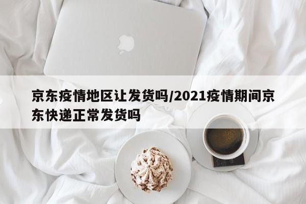 京东疫情地区让发货吗/2021疫情期间京东快递正常发货吗