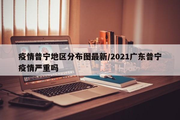 疫情普宁地区分布图最新/2021广东普宁疫情严重吗