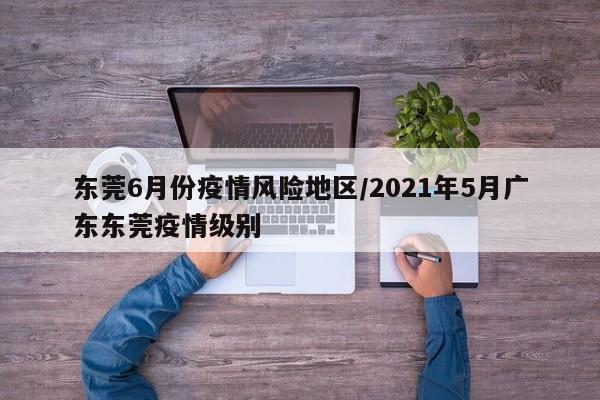 东莞6月份疫情风险地区/2021年5月广东东莞疫情级别