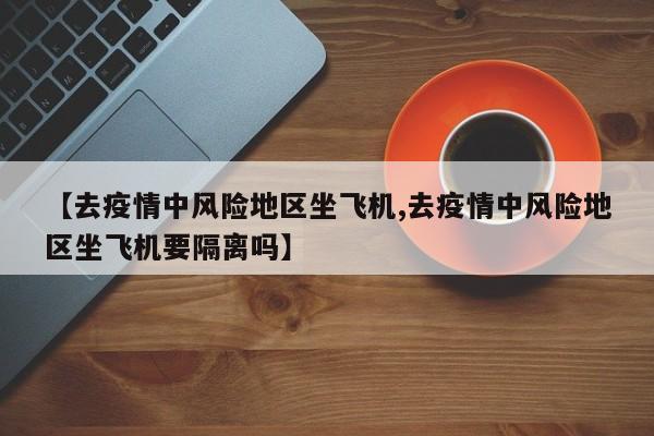 【去疫情中风险地区坐飞机,去疫情中风险地区坐飞机要隔离吗】