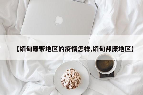 【缅甸康帮地区的疫情怎样,缅甸邦康地区】