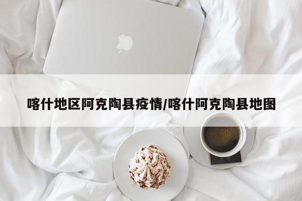 喀什地区阿克陶县疫情/喀什阿克陶县地图