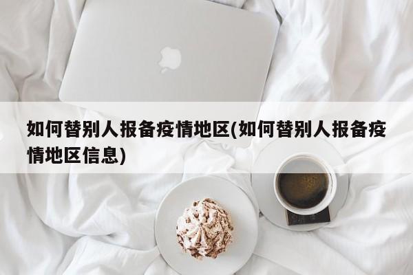 如何替别人报备疫情地区(如何替别人报备疫情地区信息)
