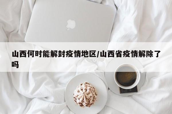 山西何时能解封疫情地区/山西省疫情解除了吗