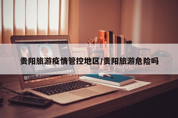 贵阳旅游疫情管控地区/贵阳旅游危险吗