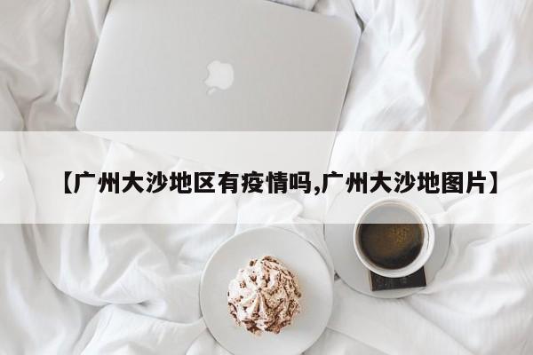【广州大沙地区有疫情吗,广州大沙地图片】