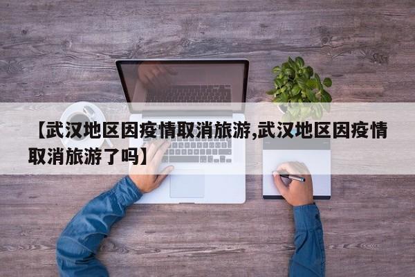 【武汉地区因疫情取消旅游,武汉地区因疫情取消旅游了吗】