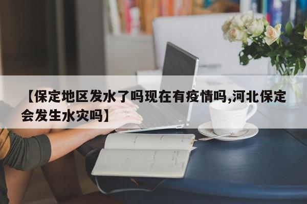【保定地区发水了吗现在有疫情吗,河北保定会发生水灾吗】