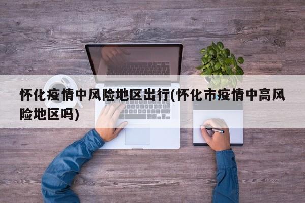 怀化疫情中风险地区出行(怀化市疫情中高风险地区吗)