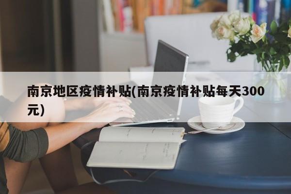 南京地区疫情补贴(南京疫情补贴每天300元)