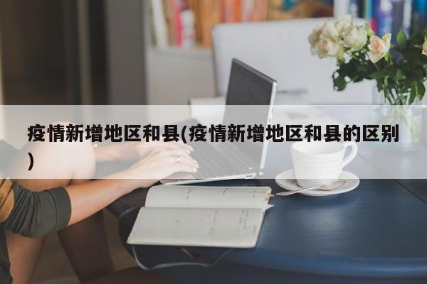 疫情新增地区和县(疫情新增地区和县的区别)