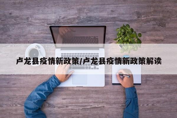 卢龙县疫情新政策/卢龙县疫情新政策解读