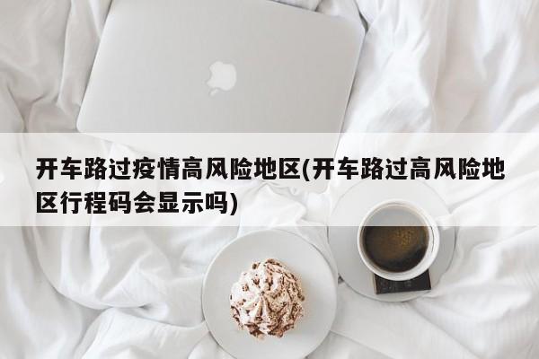开车路过疫情高风险地区(开车路过高风险地区行程码会显示吗)