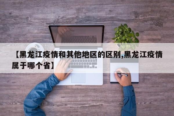 【黑龙江疫情和其他地区的区别,黑龙江疫情属于哪个省】
