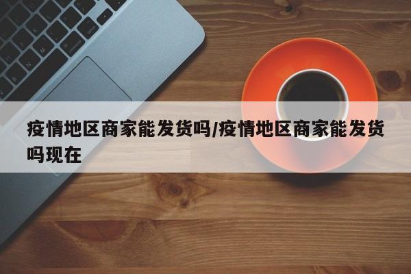 疫情地区商家能发货吗/疫情地区商家能发货吗现在