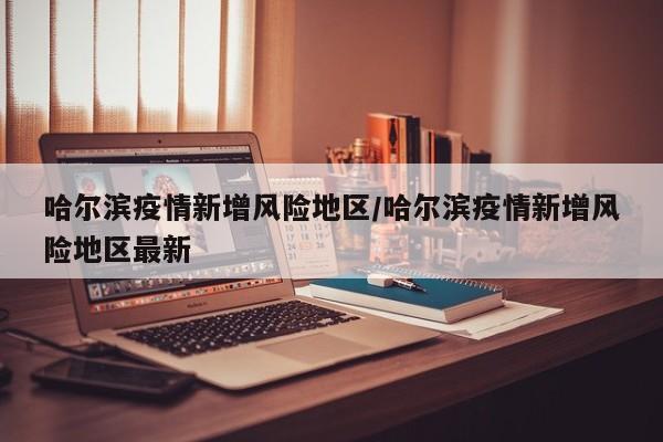 哈尔滨疫情新增风险地区/哈尔滨疫情新增风险地区最新