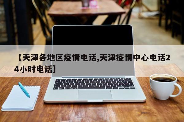 【天津各地区疫情电话,天津疫情中心电话24小时电话】