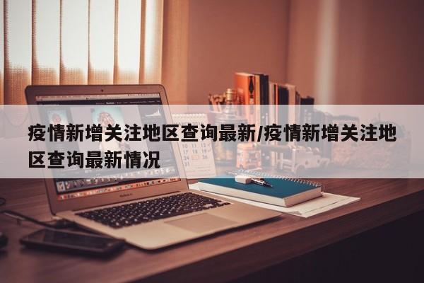 疫情新增关注地区查询最新/疫情新增关注地区查询最新情况