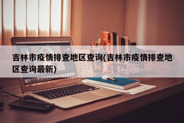 吉林市疫情排查地区查询(吉林市疫情排查地区查询最新)