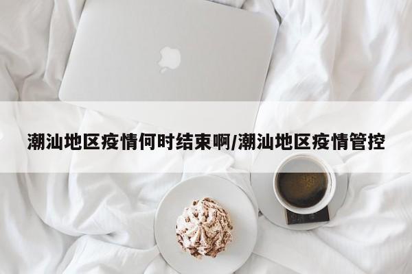 潮汕地区疫情何时结束啊/潮汕地区疫情管控