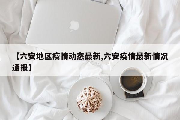 【六安地区疫情动态最新,六安疫情最新情况通报】