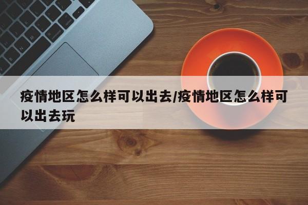 疫情地区怎么样可以出去/疫情地区怎么样可以出去玩