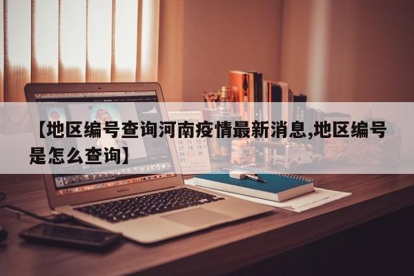 【地区编号查询河南疫情最新消息,地区编号是怎么查询】