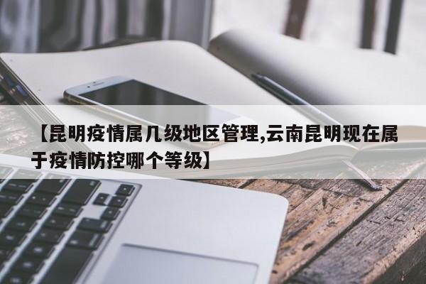 【昆明疫情属几级地区管理,云南昆明现在属于疫情防控哪个等级】