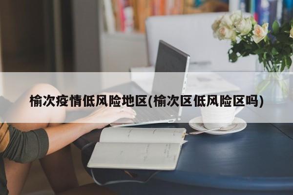 榆次疫情低风险地区(榆次区低风险区吗)