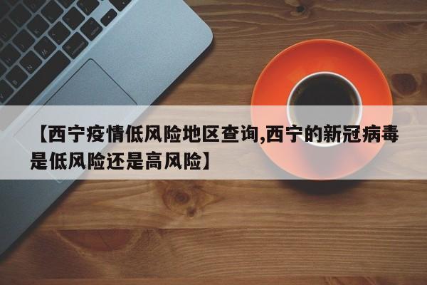 【西宁疫情低风险地区查询,西宁的新冠病毒是低风险还是高风险】