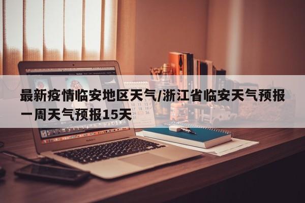 最新疫情临安地区天气/浙江省临安天气预报一周天气预报15天