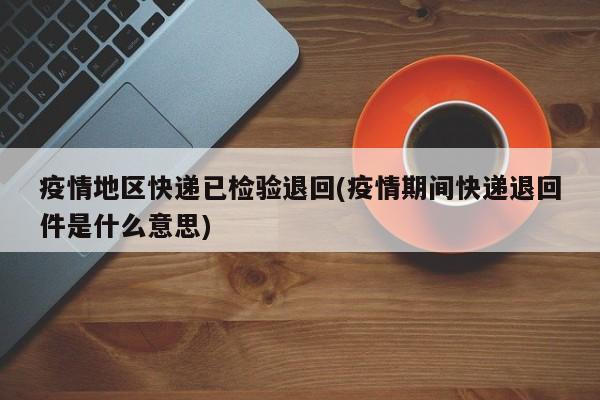 疫情地区快递已检验退回(疫情期间快递退回件是什么意思)