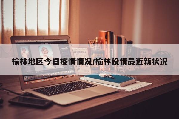 榆林地区今日疫情情况/榆林役情最近新状况