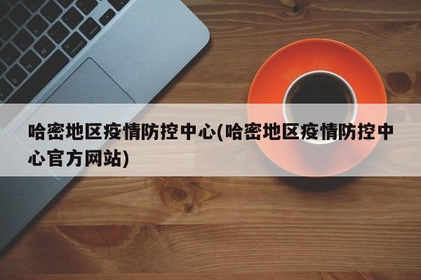 哈密地区疫情防控中心(哈密地区疫情防控中心官方网站)
