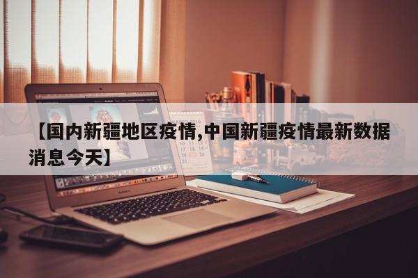 【国内新疆地区疫情,中国新疆疫情最新数据消息今天】