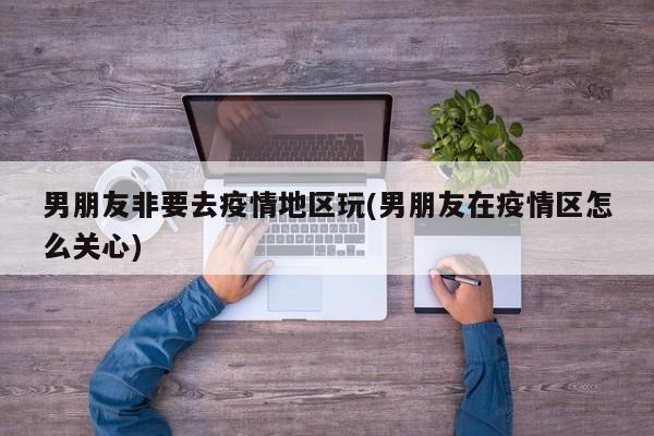 男朋友非要去疫情地区玩(男朋友在疫情区怎么关心)