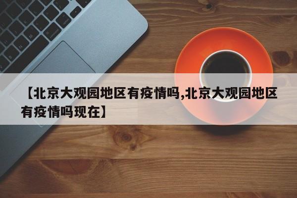 【北京大观园地区有疫情吗,北京大观园地区有疫情吗现在】