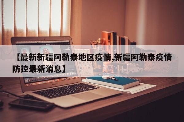 【最新新疆阿勒泰地区疫情,新疆阿勒泰疫情防控最新消息】
