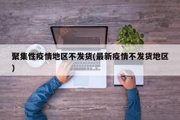 聚集性疫情地区不发货(最新疫情不发货地区)