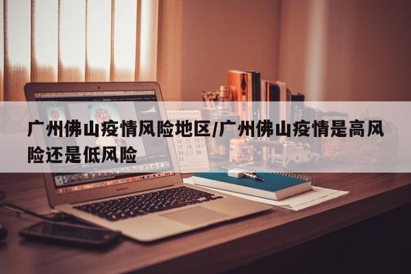 广州佛山疫情风险地区/广州佛山疫情是高风险还是低风险