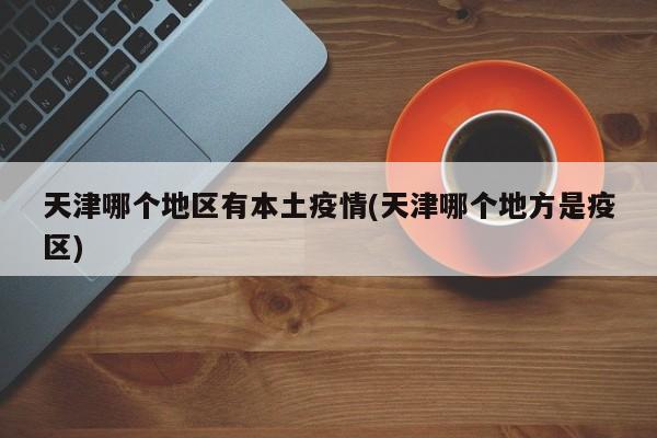 天津哪个地区有本土疫情(天津哪个地方是疫区)