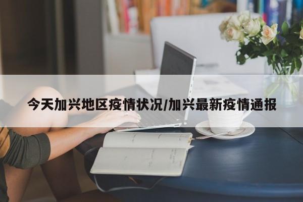 今天加兴地区疫情状况/加兴最新疫情通报