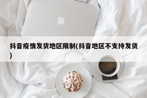 抖音疫情发货地区限制(抖音地区不支持发货)